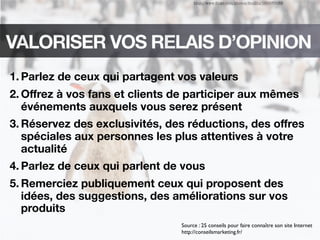 http://www.ﬂickr.com/photos/feuilllu/153570089
VALORISER VOS RELAIS D’OPINION
1. Parlez de ceux qui partagent vos valeurs
2. Oﬀrez à vos fans et clients de participer aux mêmes
événements auxquels vous serez présent
3. Réservez des exclusivités, des réductions, des oﬀres
spéciales aux personnes les plus attentives à votre
actualité
4. Parlez de ceux qui parlent de vous
5. Remerciez publiquement ceux qui proposent des
idées, des suggestions, des améliorations sur vos
produits
Source : 25 conseils pour faire connaître son site Internet
http://conseilsmarketing.fr/
 