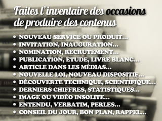 Faites l’inventaire des occasions
de produire des contenus
• NOUVEAU SERVICE OU PRODUIT…
• INVITATION, INAUGURATION…
• NOMINATION, RECRUTEMENT…
• PUBLICATION, ETUDE, LIVRE BLANC…
• ARTICLE DANS LES MÉDIAS…
• NOUVELLE LOI, NOUVEAU DISPOSITIF…
• DÉCOUVERTE TECHNIQUE, SCIENTIFIQUE…
• DERNIERS CHIFFRES, STATISTIQUES…
• IMAGE OU VIDÉO INSOLITE…
• ENTENDU, VERBATIM, PERLES…
• CONSEIL DU JOUR, BON PLAN, RAPPEL…
 