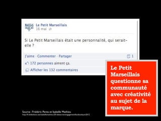 Le Petit
Marseillais
questionne sa
communauté
avec créativité
au sujet de la
marque.
Source : Frédéric Peres et Isabelle Mathieu
http://fr.slideshare.net/isabellemathieu/20-ideescreerengagementfacebookjuin2012
 