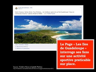 La Page « Les Iles
de Guadeloupe »
interroge ses fans
sur une activité
sportive praticable
sur place.
Source : Frédéric Peres et Isabelle Mathieu
http://fr.slideshare.net/isabellemathieu/20-ideescreerengagementfacebookjuin2012
 