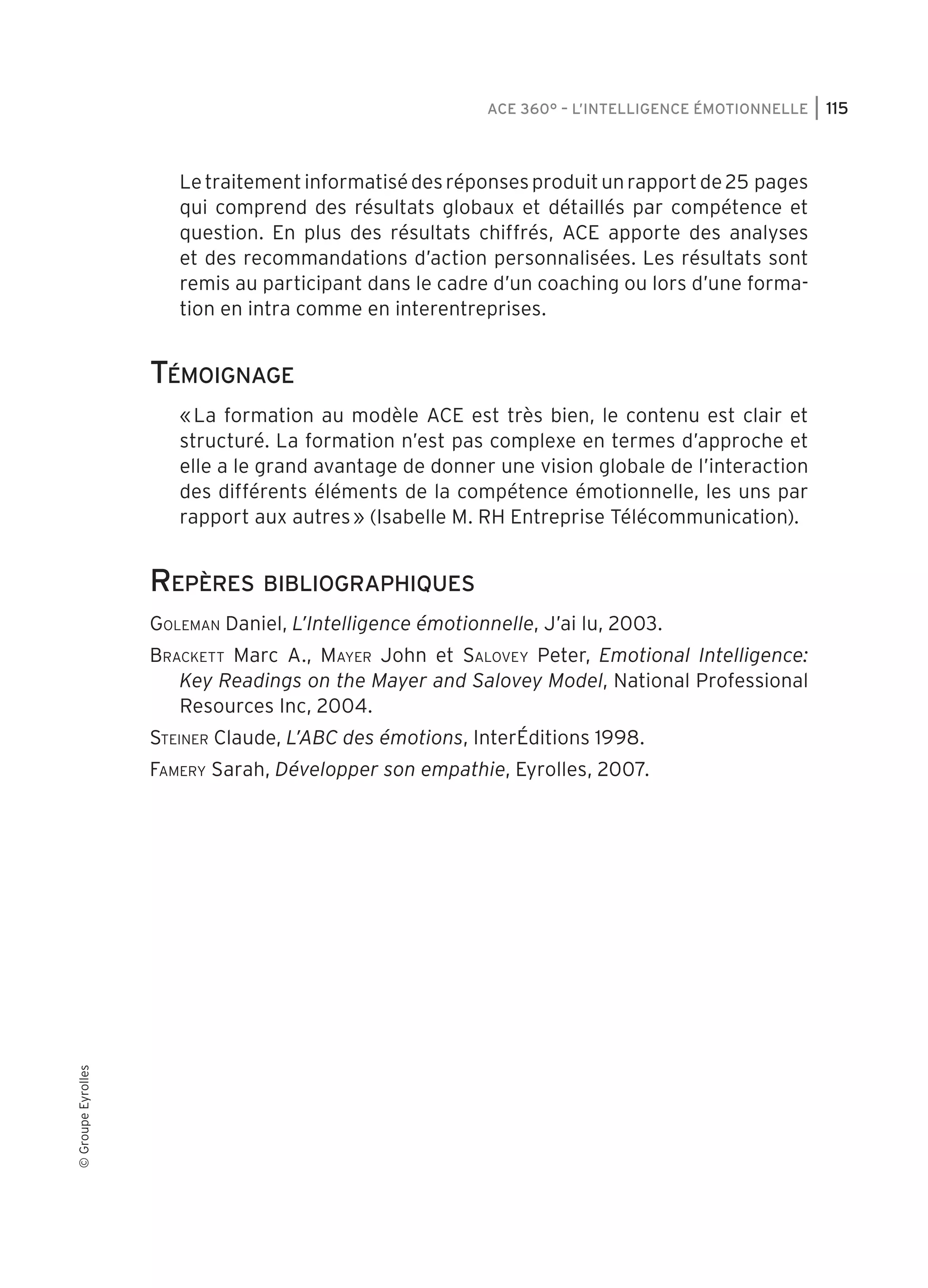 ACE 360° – L’Intelligence Émotionnelle

Le traitement informatisé des réponses produit un rapport de 25 pages
qui comprend des résultats globaux et détaillés par compétence et
question. En plus des résultats chiffrés, ACE apporte des analyses
et des recommandations d’action personnalisées. Les résultats sont
remis au participant dans le cadre d’un coaching ou lors d’une formation en intra comme en interentreprises.

Témoignage
« La formation au modèle ACE est très bien, le contenu est clair et
structuré. La formation n’est pas complexe en termes d’approche et
elle a le grand avantage de donner une vision globale de l’interaction
des différents éléments de la compétence émotionnelle, les uns par
rapport aux autres » (Isabelle M. RH Entreprise Télécommunication).

Repères bibliographiques
Goleman Daniel, L’Intelligence émotionnelle, J’ai lu, 2003.
Brackett Marc A., Mayer John et Salovey Peter, Emotional Intelligence:
Key Readings on the Mayer and Salovey Model, National Professional
Resources Inc, 2004.
Steiner Claude, L’ABC des émotions, InterÉditions 1998.

© Groupe Eyrolles

Famery Sarah, Développer son empathie, Eyrolles, 2007.

user 189 at Fri Nov 19 12:45:12 +0100 2010

115

 