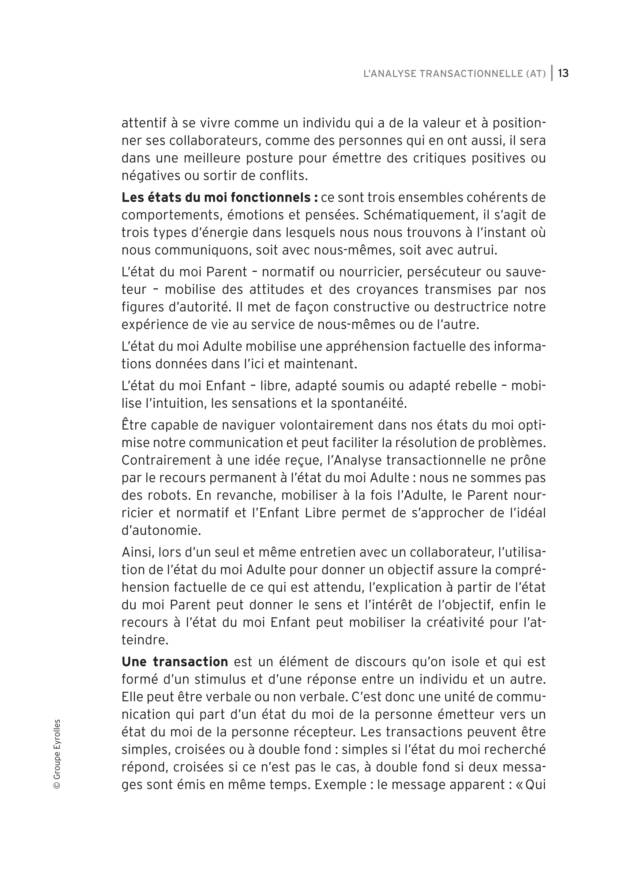 L’ANALYSE TRANSACTIONNELLE (AT)

attentif à se vivre comme un individu qui a de la valeur et à positionner ses collaborateurs, comme des personnes qui en ont aussi, il sera
dans une meilleure posture pour émettre des critiques positives ou
négatives ou sortir de conflits.
Les états du moi fonctionnels : ce sont trois ensembles cohérents de
comportements, émotions et pensées. Schématiquement, il s’agit de
trois types d’énergie dans lesquels nous nous trouvons à l’instant où
nous communiquons, soit avec nous-mêmes, soit avec autrui.
L’état du moi Parent – normatif ou nourricier, persécuteur ou sauveteur – mobilise des attitudes et des croyances transmises par nos
figures d’autorité. Il met de façon constructive ou destructrice notre
expérience de vie au service de nous-mêmes ou de l’autre.
L’état du moi Adulte mobilise une appréhension factuelle des informations données dans l’ici et maintenant.
L’état du moi Enfant – libre, adapté soumis ou adapté rebelle – mobilise l’intuition, les sensations et la spontanéité.
Être capable de naviguer volontairement dans nos états du moi optimise notre communication et peut faciliter la résolution de problèmes.
Contrairement à une idée reçue, l’Analyse transactionnelle ne prône
par le recours permanent à l’état du moi Adulte : nous ne sommes pas
des robots. En revanche, mobiliser à la fois l’Adulte, le Parent nourricier et normatif et l’Enfant Libre permet de s’approcher de l’idéal
d’autonomie.

© Groupe Eyrolles

Ainsi, lors d’un seul et même entretien avec un collaborateur, l’utilisation de l’état du moi Adulte pour donner un objectif assure la compréhension factuelle de ce qui est attendu, l’explication à partir de l’état
du moi Parent peut donner le sens et l’intérêt de l’objectif, enfin le
recours à l’état du moi Enfant peut mobiliser la créativité pour l’atteindre.
Une transaction est un élément de discours qu’on isole et qui est
formé d’un stimulus et d’une réponse entre un individu et un autre.
Elle peut être verbale ou non verbale. C’est donc une unité de communication qui part d’un état du moi de la personne émetteur vers un
état du moi de la personne récepteur. Les transactions peuvent être
simples, croisées ou à double fond : simples si l’état du moi recherché
répond, croisées si ce n’est pas le cas, à double fond si deux messages sont émis en même temps. Exemple : le message apparent : « Qui

user 189 at Fri Nov 19 12:45:12 +0100 2010

13

 