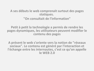 A ses débuts le web comprenait surtout des pages statiques.  "On consultait de l'information"   Petit à petit la technologie a permis de rendre les pages dynamiques, les utilisateurs peuvent modifier le contenu des pages   A présent le web s'oriente vers la notion de "réseaux sociaux". Le contenu est généré par l'interaction et l'échange entre les internautes, c’est ce qu’on appelle le WEB 2.0 