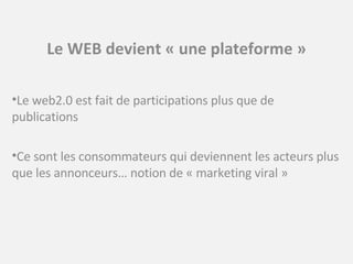 Le WEB devient « une plateforme » Le web2.0 est fait de participations plus que de publications Ce sont les consommateurs qui deviennent les acteurs plus que les annonceurs… notion de « marketing viral » 