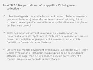 Le WEB 2.0 tire parti de ce qu’on appelle « l’intelligence collective » Les liens hypertextes sont le fondement du web. Au fur et à mesure que les utilisateurs ajoutent des contenus, celui-ci est intégré à la structure du web par d'autres utilisateurs qui les découvrent et placent des liens vers ceux-ci.  Telles des synapses formant un cerveau où les associations se renforcent à force de répétitions et d'intensité, les connections au sein du web se multiplient organiquement à la mesure que leur dicte l'activité de l'ensemble des utilisateurs. Les liens eux-mêmes deviennent dynamiques ! Ce sont les RSS « Really Simple Syndication ».  RSS permet à quelqu'un de ne pas seulement attacher une page, mais de s'y abonner, avec un avertissement à chaque fois que le contenu de la page change. 