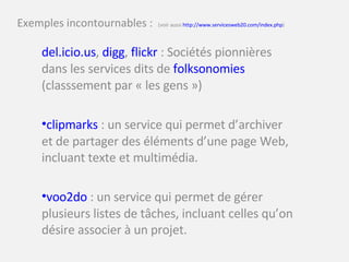 Exemples incontournables :  (voir aussi  http://www.servicesweb20.com/index.php ) del.icio.us ,  digg ,  flickr  : Sociétés pionnières dans les services dits de  folksonomies  (classsement par « les gens ») clipmarks  : un service qui permet d’archiver et de partager des éléments d’une page Web, incluant texte et multimédia. voo2do  : un service qui permet de gérer plusieurs listes de tâches, incluant celles qu’on désire associer à un projet. 