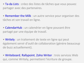•  Ta-da Lists  : créez des listes de tâches que vous pouvez partager avec des partenaires. •  Remember the Milk  : un autre service pour organiser des tâches et son travail en ligne. •  CalendarHub  : un calendrier en ligne pouvant être partagé par une équipe de travail. •  Writely  : un traitement de texte en ligne qui peut également servir d’outil de collaboration (génère beaucoup de buzz actuellement). •  Writeboard ,  Rallypoint ,  Zoho Writer  : trois services Web qui, comme Writely, permettent l’écriture de groupe. 