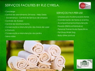 SERVIÇOS FACILITIES BY RJZ CYRELA. - Concierge - Central de atendimento 24 horas - Help Desks -  Governança - Central de Serviços de Limpeza - Controle de Acesso - Central de Monitoramento - Conservação e Manutenção das Áreas de Lazer  e Comuns - Conservação e Manutenção dos jardins - Salva-vidas SERVIÇOS PAY-PER-USE - Limpeza pós-mudanças/pós-festas - Coordenação de festas e eventos - Acompanhamento/Manutenção  Pesada (Elétrica/Hidráulica) - Personal Trainer/Aulas Específicas - Pet-Shop/Walk Dog - Baby-Sitter pontual 
