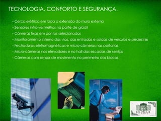 Cerca elétrica em toda a extensão do muro externo Sensores infra-vermelhos na parte de gradil Câmeras fixas em pontos selecionados Monitoramento interno das vias, das entradas e saídas de veículos e pedestres - Fechaduras eletromagnéticas e micro-câmeras nas portarias - Micro-câmeras nos elevadores e no hall das escadas de serviço - Câmeras com sensor de movimento no perímetro dos blocos TECNOLOGIA, CONFORTO E SEGURANÇA. 