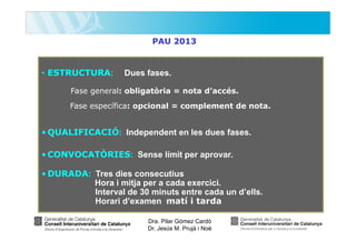 PAU 2013

• ESTRUCTURA:

Dues fases.

Fase general: obligatòria = nota d’accés.
Fase específica: opcional = complement de nota.

• QUALIFICACIÓ: Independent en les dues fases.
• CONVOCATÒRIES: Sense límit per aprovar.
• DURADA: Tres dies consecutius
Hora i mitja per a cada exercici.
Interval de 30 minuts entre cada un d’ells.
Horari d’examen matí i tarda
Dra. Pilar Gómez Cardó
Dr. Jesús M. Prujà i Noè

 