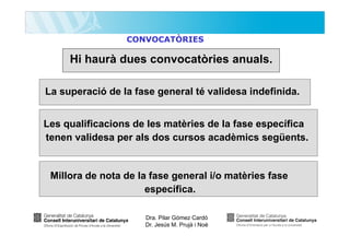 CONVOCATÒRIES

Hi haurà dues convocatòries anuals.
La superació de la fase general té validesa indefinida.
Les qualificacions de les matèries de la fase específica
tenen validesa per als dos cursos acadèmics següents.

Millora de nota de la fase general i/o matèries fase
específica.
Dra. Pilar Gómez Cardó
Dr. Jesús M. Prujà i Noè

 