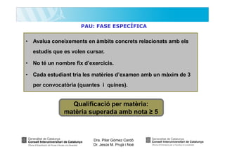 PAU: FASE ESPECÍFICA

• Avalua coneixements en àmbits concrets relacionats amb els
estudis que es volen cursar.
• No té un nombre fix d’exercicis.
• Cada estudiant tria les matèries d’examen amb un màxim de 3
per convocatòria (quantes i quines).

Qualificació per matèria:
matèria superada amb nota ≥ 5

Dra. Pilar Gómez Cardó
Dr. Jesús M. Prujà i Noè

 