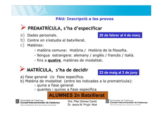 PAU: Inscripció a les proves

PREMATRÍCULA, s’ha d’especificar
a) Dades personals.
b) Centre on s’estudia el batxillerat.
c) Matèries:

20 de febrer al 4 de març

- matèria comuna: Història / Història de la filosofia.
- llengua estrangera: alemany / anglès / francès / italià.
- fins a quatre matèries de modalitat.

MATRÍCULA, s’ha de decidir

23 de maig al 3 de juny

a) Fase general i/o Fase específica.
b) Matèria de modalitat (entre les indicades a la prematrícula):
- quina a Fase general
- quantes i quines a Fase específica

ALUMNES 2n Batxillerat
Dra. Pilar Gómez Cardó
Dr. Jesús M. Prujà i Noè

 