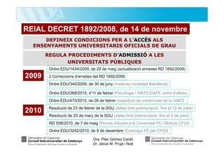 REIAL DECRET 1892/2008, de 14 de novembre
DEFINEIX CONDICIONS PER A L’ACCÉS ALS
ENSENYAMENTS UNIVERSITARIS OFICIALS DE GRAU
REGULA PROCEDIMENTS D’ADMISSIÓ A LES
UNIVERSITATS PÚBLIQUES
Ordre EDU/1434/2009, de 29 de maig (actualització annexes RD 1892/2008)

2009

2 Correccions d’errades del RD 1892/2008
Ordre EDU/340/2009, de 30 de juny (matèries modalitat Batxillerat)
Ordre EDU/268/2010, d’11 de febrer (Psicologia i INEFC/CAFE, entre d’altres)
Ordre EDU/473/2010, de 26 de febrer (expedició de credencials de la UNED

2010

Resolució de 23 de febrer de la SGU (dates límit preinscripció, fins el 12 de juliol)
Resolució de 25 de març de la SGU (dates límit preinscripció, fins el 5 de juliol)
RD 558/2010, de 7 de maig (Proves d'Accés a la Universitat FE i Mòduls CFGS
Ordre EDU/3242/2010, de 9 de desembre (Contingut FE per CFGS
Dra. Pilar Gómez Cardó
Dr. Jesús M. Prujà i Noè

 