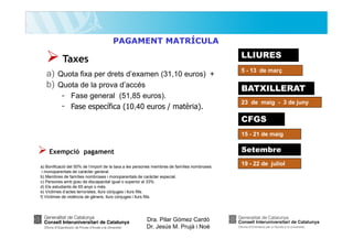 PAGAMENT MATRÍCULA

LLIURES

Taxes
a) Quota fixa per drets d’examen (31,10 euros) +
b) Quota de la prova d’accés
- Fase general (51,85 euros).
- Fase específica (10,40 euros / matèria).

5 - 13 de març

BATXILLERAT
23 de maig - 3 de juny

CFGS
15 - 21 de maig

Setembre

Exempció pagament
a) Bonificació del 50% de l’import de la taxa a les persones membres de famílies nombroses
i monoparentals de caràcter general.
b) Membres de famílies nombroses i monoparentals de caràcter especial.
c) Persones amb grau de discapacitat igual o superior al 33%.
d) Els estudiants de 65 anys o més.
e) Víctimes d’actes terroristes, llurs cònjuges i llurs fills.
f) Víctimes de violència de gènere, llurs cònjuges i llurs fills.

Dra. Pilar Gómez Cardó
Dr. Jesús M. Prujà i Noè

19 - 22 de juliol

 