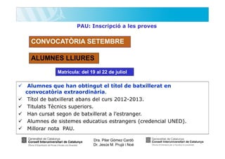 PAU: Inscripció a les proves

CONVOCATÒRIA SETEMBRE
ALUMNES LLIURES
Matrícula: del 19 al 22 de juliol

Alumnes que han obtingut el títol de batxillerat en
convocatòria extraordinària.
Títol de batxillerat abans del curs 2012-2013.
Titulats Tècnics superiors.
Han cursat segon de batxillerat a l’estranger.
Alumnes de sistemes educatius estrangers (credencial UNED).
Millorar nota PAU.
Dra. Pilar Gómez Cardó
Dr. Jesús M. Prujà i Noè

 