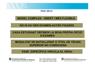 PAU 2013

MODEL COMPLEX: OBERT I MÉS FLEXIBLE
NO HI HA VIES EXAMEN-ACCÉS FIXADES
CADA ESTUDIANT DEFINEIX LA SEVA PRÒPIA OPCIÓ
D’EXAMEN
MODALITAT DE BATXILLERAT O TÍTOL DE TÈCNIC
SUPERIOR NO CONDICIONA
FASE ESPECÍFICA VINCULA AL GRAU
Dra. Pilar Gómez Cardó
Dr. Jesús M. Prujà i Noè

 