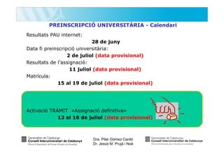 PREINSCRIPCIÓ UNIVERSITÀRIA - Calendari
Resultats PAU internet:
28 de juny
Data fi preinscripció universitària:
2 de juliol (data provisional)
Resultats de l’assignació:
11 juliol (data provisional)
Matrícula:
15 al 19 de juliol (data provisional)

Activació TRÀMIT «Assignació definitiva»
12 al 16 de juliol (data provisional)

Dra. Pilar Gómez Cardó
Dr. Jesús M. Prujà i Noè

 