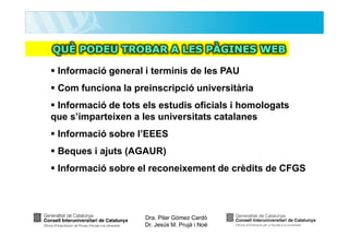 QUÈ PODEU TROBAR A LES PÀGINES WEB
Informació general i terminis de les PAU
Com funciona la preinscripció universitària
Informació de tots els estudis oficials i homologats
que s’imparteixen a les universitats catalanes
Informació sobre l’EEES
Beques i ajuts (AGAUR)
Informació sobre el reconeixement de crèdits de CFGS

Dra. Pilar Gómez Cardó
Dr. Jesús M. Prujà i Noè

 