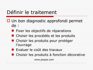 Définir le traitement Un bon diagnostic approfondi permet de : Fixer les objectifs de réparations Choisir les procédés et les produits Choisir les produits pour protéger l’ouvrage Evaluer le coût des travaux Choisir les produits à fonction décorative www.jexpoz.com 