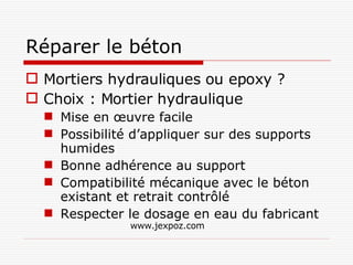 Réparer le béton Mortiers hydrauliques ou epoxy ? Choix : Mortier hydraulique Mise en œuvre facile Possibilité d’appliquer sur des supports humides Bonne adhérence au support Compatibilité mécanique avec le béton existant et retrait contrôlé Respecter le dosage en eau du fabricant www.jexpoz.com 