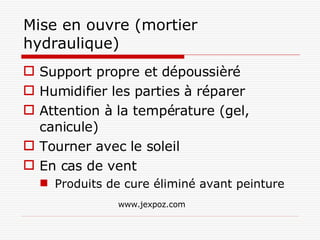 Mise en ouvre (mortier hydraulique) Support propre et dépoussièré Humidifier les parties à réparer Attention à la température (gel, canicule) Tourner avec le soleil En cas de vent  Produits de cure éliminé avant peinture www.jexpoz.com 