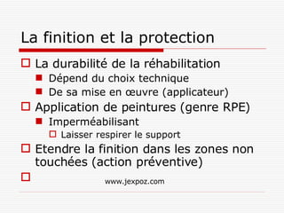 La finition et la protection La durabilité de la réhabilitation  Dépend du choix technique De sa mise en œuvre (applicateur) Application de peintures (genre RPE) Imperméabilisant Laisser respirer le support Etendre la finition dans les zones non touchées (action préventive) www.jexpoz.com 