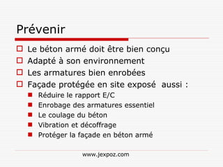 Prévenir Le béton armé doit être bien conçu Adapté à son environnement Les armatures bien enrobées Façade protégée en site exposé  aussi : Réduire le rapport E/C Enrobage des armatures essentiel Le coulage du béton Vibration et décoffrage Protéger la façade en béton armé www.jexpoz.com 