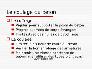 Le coulage du béton Le coffrage Rigides pour supporter le poids du béton Propres exempts de corps étrangers Traités Avec des huiles de décoffrage Le coulage Limiter la hauteur de chute du béton Vérifier le bon enrobage des armatures Maintenir une vitesse constante de bétonnage, utiliser des tubes plongeurs www.jexpoz.com 