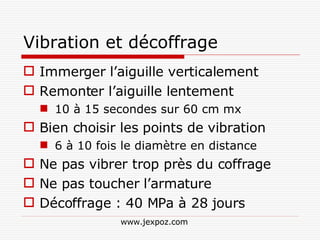 Vibration et décoffrage Immerger l’aiguille verticalement Remonter l’aiguille lentement 10 à 15 secondes sur 60 cm mx Bien choisir les points de vibration 6 à 10 fois le diamètre en distance Ne pas vibrer trop près du coffrage Ne pas toucher l’armature Décoffrage : 40 MPa à 28 jours www.jexpoz.com 