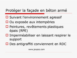 Protéger la façade en béton armé Suivant l’environnement agressif Ou exposée aux intempéries Peintures, revêtements plastiques épais (RPE) Imperméabiliser en laissant respirer le support Des antigraffiti conviennent en RDC www.jexpoz.com 