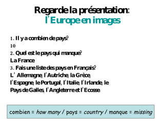 Regarde la pr ésentation: l'Europe  en images 1. Il y a combien de pays?  10 2. Quel est le pays qui manque?  La France 3. Fais une liste des pays en Fran çais? L’ Allemagne, l’Autriche, la Gr èce, l’Espagne, le Portugal, l’Italie, l’Irlande, le Pays de Galles, l’Angleterre et l’Ecosse. combien =  how many  / pays =  country  / manque =  missing 