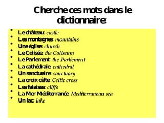 Cherche ces mots dans le dictionnaire: Le ch âteau:  castle Les montagnes:  mountains Une  église:  church Le Colis ée:  the Coliseum Le Parlement:  the Parliement La cath édrale:  cathedral Un sanctuaire:  sanctuary La croix c èlte:  Celtic cross Les falaises:  cliffs La Mer M éditerranée:  Mediterranean sea Un lac:  lake 