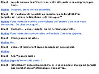 Client   Je suis en train de m'inscrire sur votre site, mais je ne comprends pas  tout... Hotline   D'accord, on va voir ça ensemble. Client   On me demande de saisir les coordonnes de l'endroit d'où  j'appelle, un numéro de téléphone ... Je mets quoi ? Hotline   Vous mettez le numéro de téléphone de l'endroit d'où vous  vous  connectez... De chez vous quoi... Client   D'accord...  Voila... Ensuite, on me demande une ville... Hotline   Vous mettez les coordonnées de l'endroit d'où vous appelez. Client   Donc, je mets ma ville... Hotline   Oui... Client   Voilà... Et maintenant on me demande un code postal.. Hotline   .. Client   Allô ? je mets quoi ? Hotline   (agacé) Votre code postal ! Client   (sincèrement désolé) Excusez-moi si je vous embête, mais je ne connais  pas grand-chose à l'informatique, vous savez... 