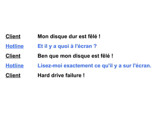 Client   Mon disque dur est fêlé ! Hotline   Et il y a quoi à l'écran ? Client   Ben que mon disque est fêlé ! Hotline   Lisez-moi exactement ce qu'il y a sur l'écran. Client   Hard drive failure ! 