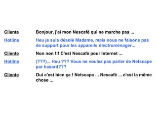 Cliente   Bonjour, j'ai mon Nescafé qui ne marche pas ... Hotline   Heu je suis désolé Madame, mais nous ne faisons pas  de support pour les appareils  électroménager... Cliente   Non non !!! C'est Nescafé pour Internet ... Hotline   (???)... Heu ??? Vous ne voulez pas parler de  Netscape  par hasard??? Cliente   Oui c'est bien ça !  Netscape  ... Nescafé ... c'est la même  chose ... 