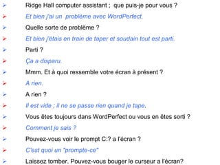               Ridge  Hall computer assistant ;  que puis-je pour vous ?               Et bien j'ai un  problème avec WordPerfect.               Quelle sorte de problème ?                Et bien j'étais en train de taper et soudain tout est parti.               Parti ?               Ça a disparu.               Mmm. Et à quoi ressemble votre écran à présent ?                A rien.               A rien ?               Il est vide ; il ne se passe rien quand je tape .               Vous êtes toujours dans WordPerfect ou vous en êtes sorti ?               Comment je sais ?               Pouvez-vous voir le prompt C:? a l'écran ?               C'est quoi un "prompte-ce"               Laissez tomber. Pouvez-vous bouger le curseur a l'écran? 
