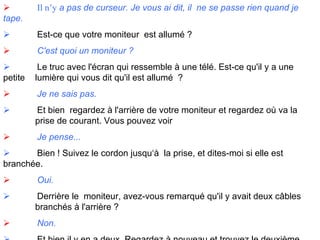                Il n’y  a pas de curseur. Je vous ai dit, il  ne se passe rien quand je tape.               Est-ce que votre moniteur  est allumé ?               C'est quoi un moniteur ?               Le truc avec l'écran qui ressemble à une télé. Est-ce qu'il y a une petite  lumière qui vous dit qu'il est allumé  ?               Je ne sais pas.               Et bien  regardez à l'arrière de votre moniteur et regardez où va la  prise de courant. Vous pouvez voir                Je pense...               Bien ! Suivez le cordon jusqu‘à  la prise, et dites-moi si elle est  branchée.               Oui.               Derrière le  moniteur, avez-vous remarqué qu'il y avait deux câbles  branchés à l'arrière ?               Non.               Et bien il y en a deux. Regardez à nouveau et trouvez le deuxième. 