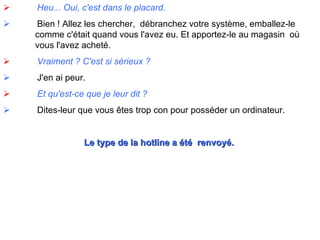                Heu... Oui, c'est dans le placard.               Bien ! Allez les chercher,  débranchez votre système, emballez-le  comme c'était quand vous l'avez eu. Et apportez-le au magasin  où  vous l'avez acheté.               Vraiment ? C'est si sérieux ?               J'en ai peur.               Et qu'est-ce que je leur dit ?               Dites-leur que vous êtes trop con pour posséder un ordinateur.   Le type de la  hotline  a été  renvoyé.   