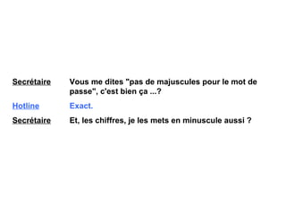 Secrétaire   Vous me dites "pas de majuscules pour le mot de  passe", c'est bien ça ...? Hotline   Exact. Secrétaire   Et, les chiffres, je les mets en minuscule aussi ? 
