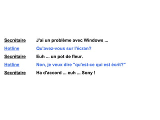 Secrétaire   J'ai un problème avec Windows ... Hotline   Qu'avez-vous sur l'écran? Secrétaire   Euh ... un pot de fleur. Hotline   Non, je veux dire "qu'est-ce qui est écrit?" Secrétaire   Ha d'accord ... euh ... Sony ! 