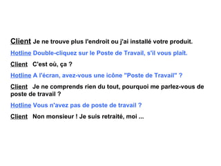 Client   Je ne trouve plus l'endroit ou j'ai installé votre produit. Hotline   Double-cliquez sur le Poste de Travail, s'il vous plaît. Client   C'est où, ça ? Hotline   A l'écran, avez-vous une icône "Poste de Travail" ? Client   Je ne comprends rien du tout, pourquoi me parlez-vous de  poste de travail ? Hotline   Vous n'avez pas de poste de travail ? Client   Non monsieur ! Je suis retraité, moi ... 