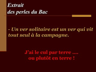 Extrait
des perles du Bac


- Un ver solitaire est un ver qui vit
tout seul à la campagne.


       J’ai le cul par terre ….
         ou plutôt en terre !
 