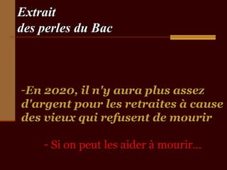 Extrait
des perles du Bac



-En 2020, il n'y aura plus assez
d'argent pour les retraites à cause
des vieux qui refusent de mourir

    - Si on peut les aider à mourir…
 
