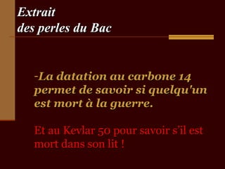 Extrait
des perles du Bac


   -La datation au carbone 14
   permet de savoir si quelqu'un
   est mort à la guerre.

   Et au Kevlar 50 pour savoir s’il est
   mort dans son lit !
 