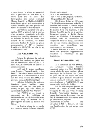 A onze heures, la séance se poursuivait
sous la présidence de Jean PORUS, le
maire étant mis en cause dans
l'appropriation d'un terrain communal.
Thomas RAMON et Mathieu LOUÉDEC
étant absents, par six voix contre quatre le
conseil demanda que cette parcelle soit
remise en l'état dans le plus bref délai.
Ce n'était que le premier acte. Le 12
octobre 1887 le conseil était à nouveau
réuni en session extraordinaire et les élus
se rangeaient, par cinq voix contre trois, à
la demande du Préfet de vendre, dans
l'intérêt de la commune, "le terrain
communal bordant le chemin de grande
communication n° 34" à Messieurs
RAMON-Le CLINCHE, au prix de six
francs le mètre carré.
Jean PORUS (1888-1889)
Arrivent les élections du mois de
mai 1888. Dix candidats sur douze sont
élus au premier tour. Noël NÉDÉLEC et
Jean PORUS complètent le conseil le
dimanche suivant.
Le 20 mai, il y a deux candidats au
poste de maire : Thomas RAMON et Jean
PORUS. Six voix se portent sur chacun au
premier tour, et la situation reste la même
aux deux tours suivants. Jean PORUS est
proclamé maire, au bénéfice de l'âge !
L'élection de l'adjoint fut tout aussi
laborieuse: quatre candidats, chacun
obtenant trois voix aux trois tours de
scrutin; le plus âgé, Noël NÉDÉLEC
devenait adjoint, battant Jean RAMON.
Jean PORUS et son conseil se
pencheront sur les problèmes de
l'alimentation en eau, de la fontaine et du
lavoir du bourg de Bénodet. Ils se
préoccuperont de l'achat de matériel pour
l'école.
La dernière séance de ce mandat
sera consacrée au vote de la taxe d'octroi à

Bénodet sur les alcools :
- 1,20 F. par hectolitre de vin;
- 0,50 F. pour le cidre, le poiré, l'hydromel.
- 5 F. pour l'hectolitre d'alcool.
Dès le mois de janvier 1889, Jean
PORUS présente sa démission au Préfet: il
reconnaît avoir commis la faute de ne pas
avoir réuni les délégués de la commission
de révision de la liste électorale, et cite
Thomas RAMON qui le lui a reproché.
Remerciant ensuite le Préfet d'avoir
accepté sa démission, il invoquera sa
mauvaise santé, les rhumatismes qui
l'empêchent d'aller au bourg. Et il clame
très fort ses opinions républicaines, son
opposition
aux
monarchistes,
aux
réactionnaires et aux cléricaux.
Le lecteur trouvera à la suite de notre
article des précisions supplémentaires
concernant ce personnage un peu
énigmatique.
Thomas RAMON (1896 - 1908)
A la démission de Jean PORUS,
son
adversaire
Thomas
RAMON
redevenait maire, avec Noël NÉDÉLEC
comme adjoint. Ils seront confirmés à leurs
postes après les élections de 1892. Quatre
ans plus tard, on les trouve tous deux
candidats au poste de maire: pendant trois
tours de scrutin, ils resteront à égalité de
voix, six chacun, et Noël NÉDÉLEC sera
nommé maire au bénéfice de l'âge.
Pas de faits marquants pendant ce
mandat de Thomas RAMON. On se
préoccupe de l'état des routes: le maire
demande l'autorisation d'extraire des
pierres du rivage, au Trez, pour éviter les
frais de transport depuis le secteur du phare
qui les fournissait jusque là.
La commune est pauvre
une
subvention de 400 F , dérisoire, est votée
pour l'amélioration du port, qui en coûte
12.500.

3/9

 