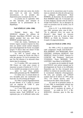 Elle refuse de créer une caisse des écoles
pour venir en aide aux familles
nécessiteuses, et de prendre des
dispositions pour construire des H.L.M.
La journée du 22 septembre 1892
est fête nationale, pour marquer le
centenaire de la proclamation de la
République.
Noël NÉDÉLEC (1896 -1908)
Pendant
douze
ans,
Noël
NÉDÉLEC dirigera les affaires de
Bénodet; Jean-Marie PENNEC sera son
adjoint pendant huit ans, puis René
BERROU pendant quatre ans.
L'état des routes, l'attribution de
terrains vagues occupent toujours les élus;
mais ces années seront surtout marquées
par le développement de l'école: on compte
jusqu'à 75 élèves dans une classe! Il faut
des locaux et des enseignants...
En 1897 le conseil refuse de
transférer la mairie de l'école des filles à
celle des garçons. Et c'est la première fois
que l'on fait allusion à la nécessité d'une
mairie dans la commune.
Le 13 octobre 1901, une somme de
500 Francs est votée pour creuser et
maçonner un puits à l'entrée du V .C.O. n°
8, et y installer une pompe en cuivre coulé,
après le rejet d'une pétition
défavorable présentée par Mr. PERROTIN.
Ce même jour, le conseil donne un
avis favorable pour une rectification du
tracé du C.D. 44 au bourg de Perguet.
En 1904, le projet d'agrandissement
du port aboutit, et le 3 juillet le conseil
vote un emprunt de 6.900 F. pour
l'élargissement du quai.
Le 17 mai 1908, après de nouvelles
élections, on se réunit pour élire un
nouveau maire. Noël NÉDÉLEC ne se
représente pas, et la difficulté naîtra cette

fois non de la concurrence pour le poste,
mais au contraire du refus de celui que tous
ses
collègues
plébiscitaient:
René
BERROU, de Kerconan, fils du précédent
René BERROU déjà cité. Il n'accepta que
le poste d'adjoint, laissant celui de maire à
Joseph SAUTEJEAU, élu en désespoir de
cause au troisième tour de scrutin, avec Il
voix sur 12.
(Voir le N° 3 de FOEN-IZELLA,
juin 1988, ancienne série, sous le titre :
"De la difficulté d'être élu maire de
Bénodet", dans lequel on trouvera
également le texte de la lettre de Jean
PORUS au Préfet du Finistère, lettre
évoquée à la page précédente).
Joseph SAUTEJEAU (1908 -1912)
De 1908 à 1912, le conseil municipal comprenait Joseph SAUTEJEAU ,
René BERROU, Jean DONNARD, Pierre
LOUÉDEC, Guillaume NÉDÉLEC, Jean
NÉDÉLEC, Pierre Le GOFF, François Le
CLINCHE (du Poulquer), Jean-Louis
YVONNOU, Pierre BONDER, Yves
LOUÉDEC, Jean-Marie Le QUINQUIS.
Les quatre ans de mandat de Joseph
SAUTEJEAU sont surtout marqués par le
développement de l'école et les difficultés
financières que les élus invoquent pour
différer la création de nouvelles classes et
le recrutement d'adjoints d'enseignement.
On note, par exemple, que l'effectif
scolaire était de 62 élèves en 1907; qu'en
1912, 118 étaient inscrits, mais 25
n'avaient pu être admis, faute de place.
Au cours de sa première séance, le
12 juin 1908, la municipalité refusait une
demande d'augmentation de 50 F.
présentée par le secrétaire de mairie, et
octroyait
un crédit de 30 F. à Mr.
KERAVEC, directeur, pour la fête des
écoles.

4/9

 
