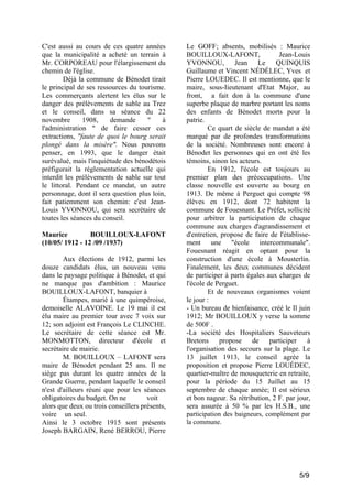C'est aussi au cours de ces quatre années
que la municipalité a acheté un terrain à
Mr. CORPOREAU pour l'élargissement du
chemin de l'église.
Déjà la commune de Bénodet tirait
le principal de ses ressources du tourisme.
Les commerçants alertent les élus sur le
danger des prélèvements de sable au Trez
et le conseil, dans sa séance du 22
novembre
1908,
demande
"
à
l'administration " de faire cesser ces
extractions, "faute de quoi le bourg serait
plongé dans la misère". Nous pouvons
penser, en 1993, que le danger était
surévalué, mais l'inquiétude des bénodétois
préfigurait la réglementation actuelle qui
interdit les prélèvements de sable sur tout
le littoral. Pendant ce mandat, un autre
personnage, dont il sera question plus loin,
fait patiemment son chemin: c'est JeanLouis YVONNOU, qui sera secrétaire de
toutes les séances du conseil.
Maurice
BOUILLOUX-LAFONT
(10/05/ 1912 - 12 /09 /1937)
Aux élections de 1912, parmi les
douze candidats élus, un nouveau venu
dans le paysage politique à Bénodet, et qui
ne manque pas d'ambition : Maurice
BOUILLOUX-LAFONT, banquier à
Étampes, marié à une quimpéroise,
demoiselle ALAVOINE. Le 19 mai il est
élu maire au premier tour avec 7 voix sur
12; son adjoint est François Le CLINCHE.
Le secrétaire de cette séance est Mr.
MONMOTTON, directeur d'école et
secrétaire de mairie.
M. BOUILLOUX – LAFONT sera
maire de Bénodet pendant 25 ans. Il ne
siège pas durant les quatre années de la
Grande Guerre, pendant laquelle le conseil
n'est d'ailleurs réuni que pour les séances
obligatoires du budget. On ne
voit
alors que deux ou trois conseillers présents,
voire un seul.
Ainsi le 3 octobre 1915 sont présents
Joseph BARGAIN, René BERROU, Pierre

Le GOFF; absents, mobilisés : Maurice
BOUILLOUX-LAFONT,
Jean-Louis
YVONNOU, Jean Le QUINQUIS
Guillaume et Vincent NÉDÉLEC, Yves et
Pierre LOUEDEC. Il est mentionne, que le
maire, sous-Iieutenant d'Etat Major, au
front, a fait don à la commune d'une
superbe plaque de marbre portant les noms
des enfants de Bénodet morts pour la
patrie.
Ce quart de siècle de mandat a été
marqué par de profondes transformations
de la société. Nombreuses sont encore à
Bénodet les personnes qui en ont été les
témoins, sinon les acteurs.
En 1912, l'école est toujours au
premier plan des préoccupations. Une
classe nouvelle est ouverte au bourg en
1913. De même à Perguet qui compte 98
élèves en 1912, dont 72 habitent la
commune de Fouesnant. Le Préfet, sollicité
pour arbitrer la participation de chaque
commune aux charges d'agrandissement et
d'entretien, propose de faire de l'établissement une "école intercommunale".
Fouesnant réagit en optant pour la
construction d'une école à Mousterlin.
Finalement, les deux communes décident
de participer à parts égales aux charges de
l'école de Perguet.
Et de nouveaux organismes voient
le jour :
- Un bureau de bienfaisance, créé le Il juin
1912; Mr BOUILLOUX y verse la somme
de 500F .
-La société des Hospitaliers Sauveteurs
Bretons propose de participer à
l'organisation des secours sur la plage. Le
13 juillet 1913, le conseil agrée la
proposition et propose Pierre LOUÉDEC,
quartier-maître de mousqueterie en retraite,
pour la période du 15 Juillet au 15
septembre de chaque année; Il est sérieux
et bon nageur. Sa rétribution, 2 F. par jour,
sera assurée à 50 % par les H.S.B., une
participation des baigneurs, complément par
la commune.

5/9

 