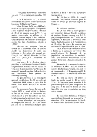 - Un garde-champêtre est nommé le
1er août 1912, au traitement annuel de 300
F.
- Le 3 novembre 1912, le conseil
demande le classement comme monument
historique de l'église de Perguet.
-Une décision du 24 mars 1913 crée
un corps de sapeurs-pompiers. Une pompe
à bras en parfait état provenant de l'Arsenal
de Brest est acquise pour 2.995 F. La
section comprendra un officier et 14
hommes, dont un sergent et deux caporaux.
Une subvention est demandée à l'État pour
couvrir les frais d'installation estimés à
1.330 F.
-Secours aux indigents: Dans sa
séance du 7 décembre 1913, le conseil
décide un distribution de pain aux
indigents à l'occasion du nouvel an.
François Le CLINCHE, Pierre Le CAIN et
Jean Le QUINQUIS assureront la
distribution.
Au cours de la dernière séance
précédant la mobilisation, le conseil décide
l'augmentation de la taxe sur les alcools. Il
vote aussi la construction d'un "kiosque de
nécessité" au nord-ouest de l'église du port,
une canalisation d'eau potable, et
l'éclairage du bourg.
La paix revenue, la vie municipale
reprend. Les élections des 30 novembre et
7 décembre 1919 voient la réélection du
maire; Jean- Louis YVONNOU devient
adjoint.
La commune n'a pas d'argent, et le
20 juin 1920 le conseil décide de doubler
la taxe sur les chiens, les concessions aux
cimetières et le prix des cabines de bain.
Le classement de la section du bourg en
"station climatique" est entreprise,
et sera perçu un droit de 1,50 F. par tête et
par jour sur les personnes hébergées dans

les hôtels, et de 15 F. par villa: la première
taxe de séjour !
Le 16 janvier 1921, le conseil
demande l'autorisation d'abattre, pour la
vente, les arbres qui entourent l'église de
Perguet ...
La station de tourisme :
Le 28 mai 1921 le maire propose
aux conseillers d'ériger Bénodet en station
de tourisme, de percevoir une taxe de 1 F.
par jour et par résident, du 1er juillet au 30
septembre, et d'affecter le produit de cette
taxe à l'embellissement et à l'amélioration
de l'hygiène du bourg. La question est
reprise le 30 septembre 1928, puis le 2 juin
1929. Un dossier complet est établi
à l'appui de la demande: on y trouve les
caractéristiques de Bénodet, de sa
population, les conditions de salubrité,
ainsi que la volonté de consacrer 75% du
produit de la taxe à l'assainissement de la
station.
On évalue à ce moment le nombre
de touristes à 1.200 / 1.500 par saison, le
nombre de chambres d'hôtel à 322, dont 18
de premier ordre, 140 de deuxième et 80 de
troisième ordres. Le nombre de villas est
de 57.
La taxe de séjour est encore à
l'ordre du jourdu conseil le 29 novembre
1936 : la commune était autorisée à la
percevoir depuis 1932 pour une période de
cinq ans, et le conseil donne un avis
favorable pour une reconduction de cinq
autres années.
Le classement de l'abside de l'église
paroissiale est demandé par le conseil le 17
décembre 1920. La construction de l'école
de Ménez Groas décidée le 25 mars 1923.

6/9

 