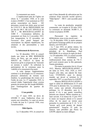 Le monument aux morts
L’emplacement près de l’église est
choisi le 7 novembre 1920, et le coût
évalué à 20.000 F. C'est seulement en 1923
qu'une souscription est lancée : 342
personnes versent leur obole, pour un total
de 2.535,75 F. Mr de TRÉGLONIOU fait
un don de 100 F. Mr LEV AINVILLE de
200 F. , Mr BOUIUDUX-LAFONT de
4.000 F . L'orientation définitive du
monument est fixée le 4 novembre 1923.
Son inauguration, le 25 novembre, est
l'occasion d'un grand banquet par
souscription: les députés républicains, les
sénateurs et des personnalités y sont
invités.
Le lotissement de Kercreven.
Le 30 décembre 1923, le conseil
étudie une lettre de MM. BERNHEIM
frères, de Paris, qui ont acheté à Mr
NOUET du TAILLY la ferme de
Kercreven qu'ils se proposent de "morceler
en terrains à vendre". Ils sollicitent la
participation de la commune pour la
viabilité et le creusement d'un puits.
A cette époque l'agglomération
continue à se développer et à se structurer;
plusieurs aliénations de terrains sont
étudiées. Le goudronnage des routes est à
l'ordre du jour. Le 27 septembre 1925, le
conseil étudie l'opportunité d'une cession
gratuite de terrain par Mr Joseph BOISSEL
pour l'aménagement du quartier de
Coatalen.
L'eau potable.
Le 17 mars 1929, un devis de
650.000 F. pour l'adduction d'eau est
soumis aux conseillers. Le sujet est encore
à l'ordre du jour le 5 janvier 1930, avec
l'assainissement.
Odet-Sports.
Le 13 décembre 1931, le conseil est

saisi d lune demande de subvention par les
créateurs d'une nouvelle société sportive,
"Odet-Sports" : 500 F. sont accordés pour
1932.
La vente du presbytère, propriété
communale, est évoquée le 20 mars 1932.
La commune en demande 30.000 F., le
recteur en propose 20.000.
Parcourant
les
registres
de
délibérations, nous avons encore noté :
- Le 28 décembre 1930, le maire annonce
qu'il paiera l'éclairage public de ses propres
deniers, soit 9.853,80 F.
- Le 7 mai 1932, en pleine séance, les
conseillers apprennent l'assassinat du
président de la République, Paul
DOUMER; ils se retirent en signe de deuil.
- Le 29 septembre 1935, le conseil accorde
à
Jean-Louis
YVONNOU
le
remboursement d'une somme de 736 F.
qu'il avait avancée pour la fête patronale,
l'année précédente.
Elu maire la première fois le 10 mai
1912, Maurice BOUIUDUXLAFONT a
été réélu en 1919, 1925, 1929, et 1935.
Jusqu'à cette date, son adjoint fut JeanLouis YVONNOU; pour le dernier
mandat, qui devait se terminer le 12
septembre 1937, ce sera Pierre Le LOUPP.
Maurice BOUILLOUX-LAFONT a
signé le cahier de délibérations le 23 août
1936 pour la dernière fois. La commune a
alors connu une période d'incertitude
politique. Le 23 décembre, puis le 3
janvier, il n'y a que quatre conseillers
présents aux séances. Même situation au 7
mars suivant. A la séance du 13 juin 1937,
le maire est toujours absent et le conseil
refuse de lui payer un terrain pour
permettre la construction du V .O. °n 12,
"terrain qu'il avait promis de donner
gratuitement". Jusqu'au 22 août, les
séances sont présidées par Pierre Le
LOUPP, adjoint au maire délégué.

7/9

 